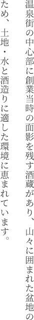 温泉街の中心部に創業当時の面影を残す酒蔵があり、山々に囲まれた盆地のため、土地・水と酒造りに適した環境に恵まれています。