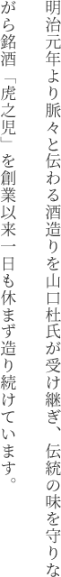 明治元年より脈々と伝わる酒造りを山口杜氏が受け継ぎ、伝統の味を守りながら銘酒「虎之児」を創業以来一日も休まず造り続けています。