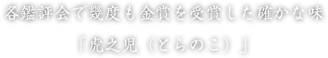 各鑑評会で幾度も金賞を受賞した確かな味「虎之児（とらのこ）」